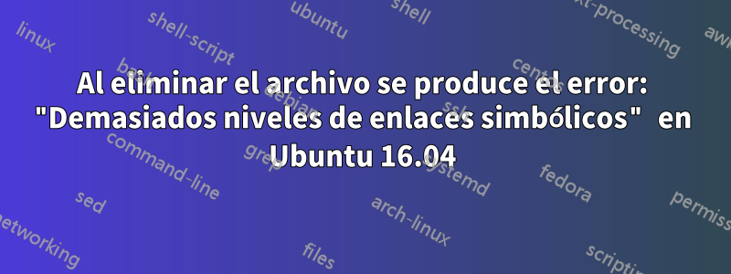 Al eliminar el archivo se produce el error: "Demasiados niveles de enlaces simbólicos" en Ubuntu 16.04