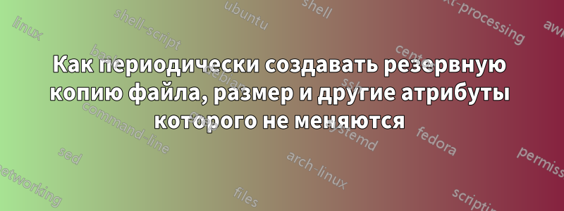 Как периодически создавать резервную копию файла, размер и другие атрибуты которого не меняются
