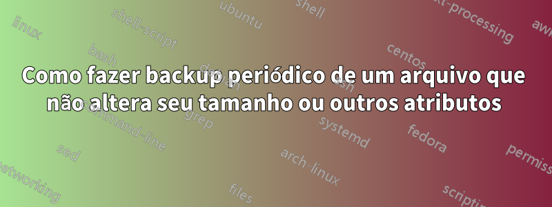 Como fazer backup periódico de um arquivo que não altera seu tamanho ou outros atributos