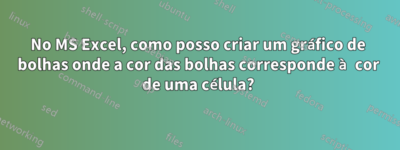 No MS Excel, como posso criar um gráfico de bolhas onde a cor das bolhas corresponde à cor de uma célula?