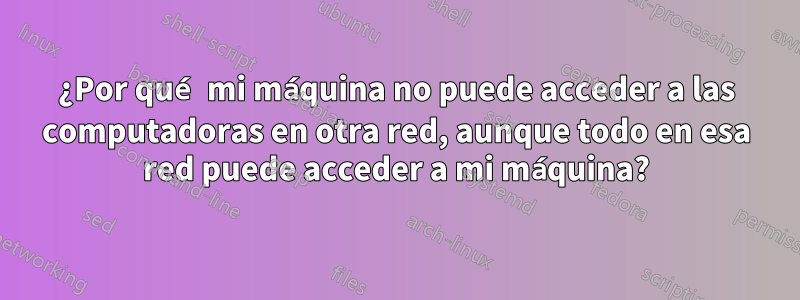 ¿Por qué mi máquina no puede acceder a las computadoras en otra red, aunque todo en esa red puede acceder a mi máquina?