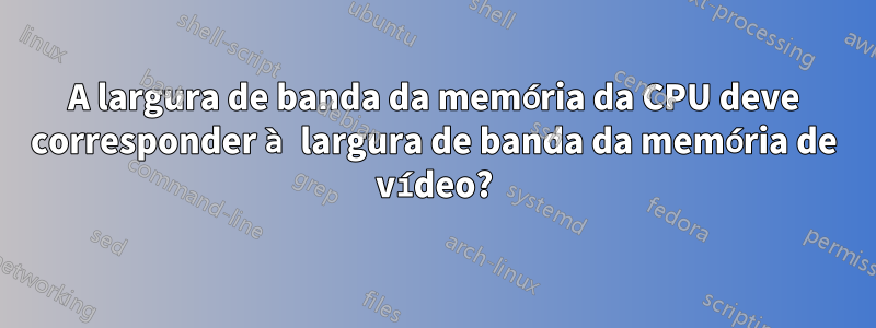 A largura de banda da memória da CPU deve corresponder à largura de banda da memória de vídeo?