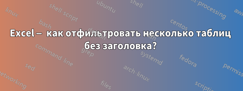 Excel — как отфильтровать несколько таблиц без заголовка?