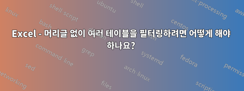 Excel - 머리글 없이 여러 테이블을 필터링하려면 어떻게 해야 하나요?