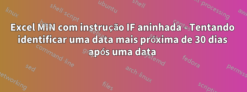 Excel MIN com instrução IF aninhada - Tentando identificar uma data mais próxima de 30 dias após uma data