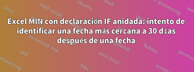 Excel MIN con declaración IF anidada: intento de identificar una fecha más cercana a 30 días después de una fecha