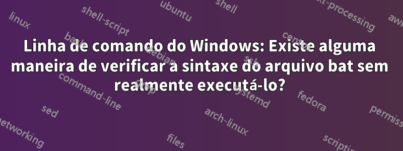 Linha de comando do Windows: Existe alguma maneira de verificar a sintaxe do arquivo bat sem realmente executá-lo?