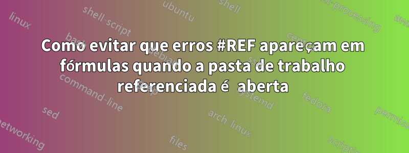 Como evitar que erros #REF apareçam em fórmulas quando a pasta de trabalho referenciada é aberta