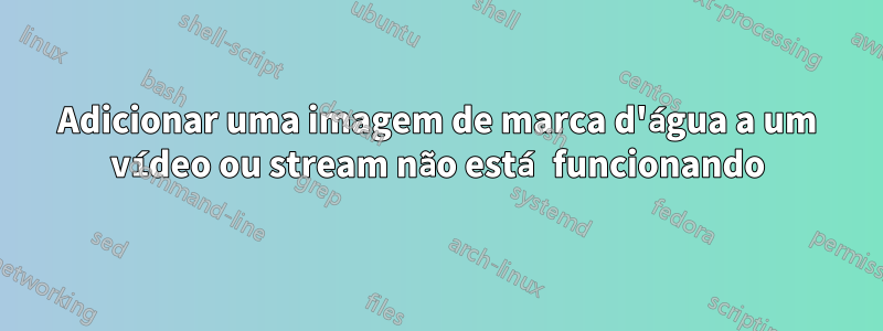 Adicionar uma imagem de marca d'água a um vídeo ou stream não está funcionando