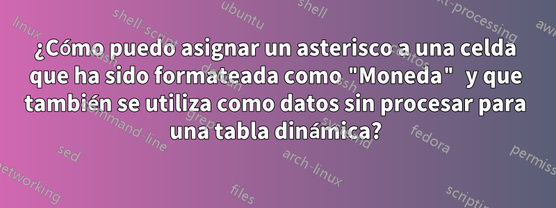 ¿Cómo puedo asignar un asterisco a una celda que ha sido formateada como "Moneda" y que también se utiliza como datos sin procesar para una tabla dinámica?