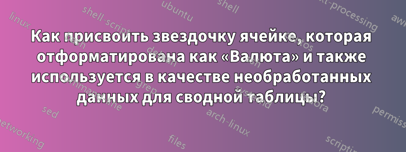 Как присвоить звездочку ячейке, которая отформатирована как «Валюта» и также используется в качестве необработанных данных для сводной таблицы?