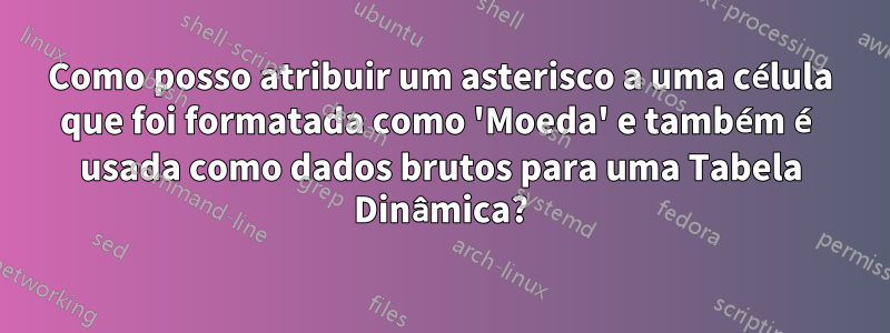 Como posso atribuir um asterisco a uma célula que foi formatada como 'Moeda' e também é usada como dados brutos para uma Tabela Dinâmica?