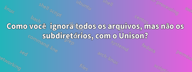 Como você ignora todos os arquivos, mas não os subdiretórios, com o Unison?