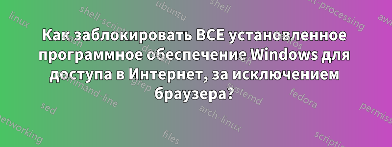 Как заблокировать ВСЕ установленное программное обеспечение Windows для доступа в Интернет, за исключением браузера?