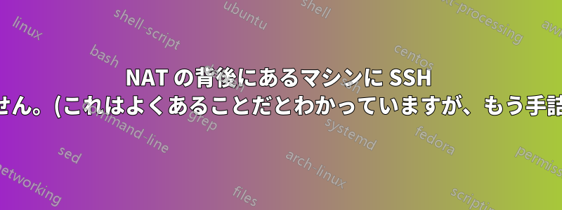 NAT の背後にあるマシンに SSH 接続できません。(これはよくあることだとわかっていますが、もう手詰まりです。)
