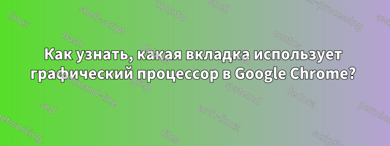 Как узнать, какая вкладка использует графический процессор в Google Chrome?