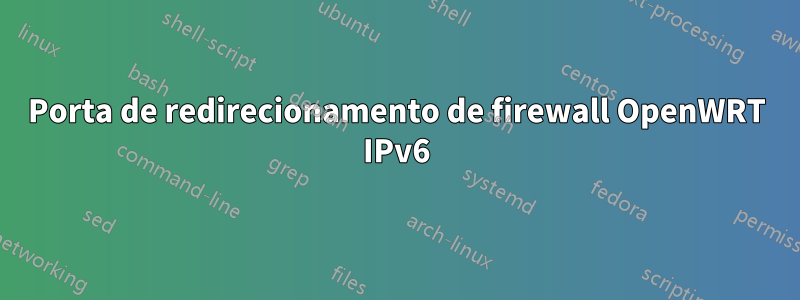 Porta de redirecionamento de firewall OpenWRT IPv6