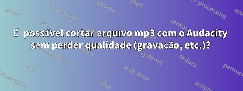 É possível cortar arquivo mp3 com o Audacity sem perder qualidade (gravação, etc.)?