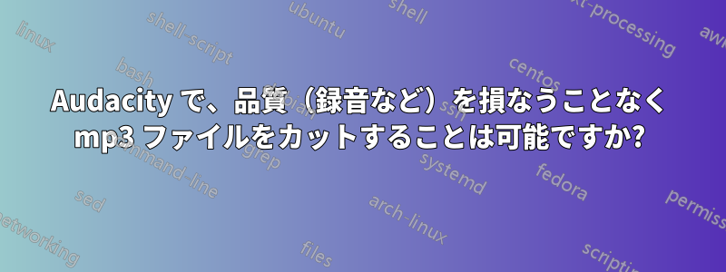 Audacity で、品質（録音など）を損なうことなく mp3 ファイルをカットすることは可能ですか?