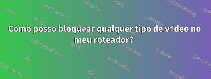 Como posso bloquear qualquer tipo de vídeo no meu roteador? 