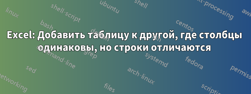 Excel: Добавить таблицу к другой, где столбцы одинаковы, но строки отличаются