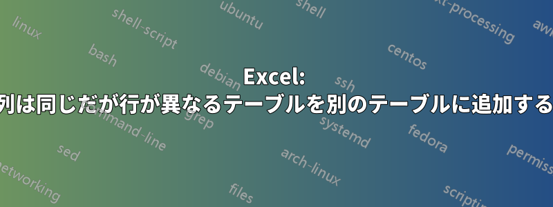 Excel: 列は同じだが行が異なるテーブルを別のテーブルに追加する