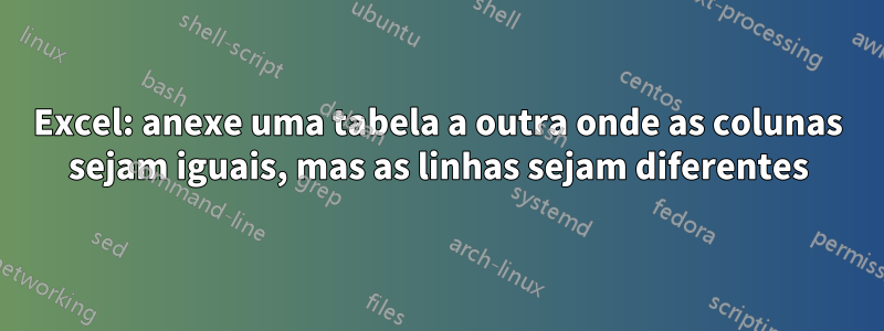 Excel: anexe uma tabela a outra onde as colunas sejam iguais, mas as linhas sejam diferentes