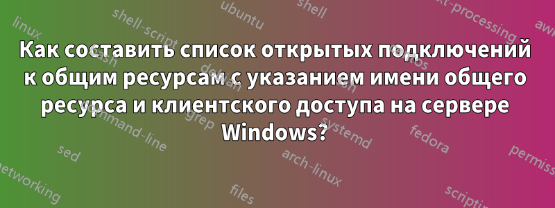 Как составить список открытых подключений к общим ресурсам с указанием имени общего ресурса и клиентского доступа на сервере Windows?