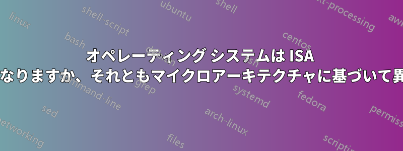 オペレーティング システムは ISA に基づいて異なりますか、それともマイクロアーキテクチャに基づいて異なりますか?