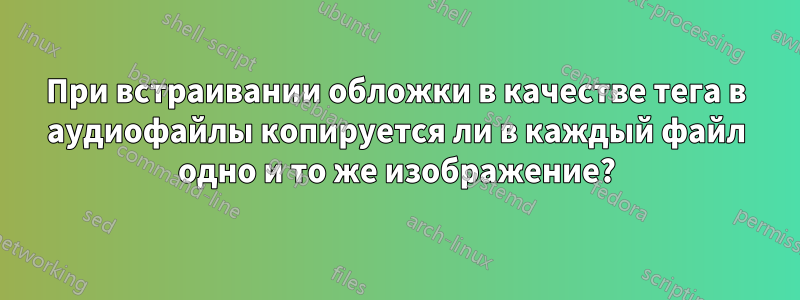 При встраивании обложки в качестве тега в аудиофайлы копируется ли в каждый файл одно и то же изображение?