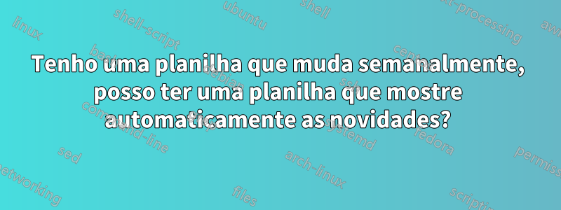 Tenho uma planilha que muda semanalmente, posso ter uma planilha que mostre automaticamente as novidades?