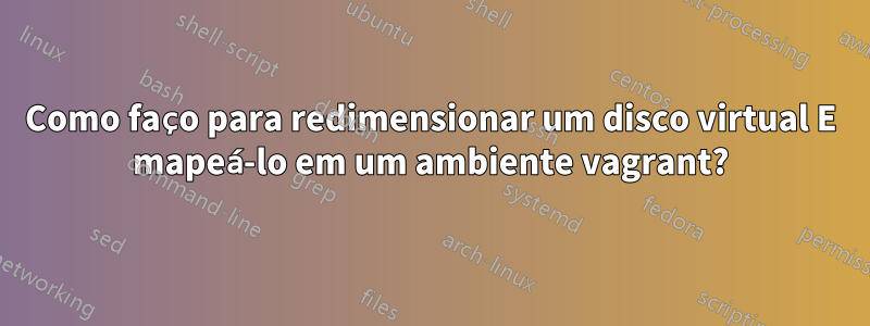 Como faço para redimensionar um disco virtual E mapeá-lo em um ambiente vagrant?