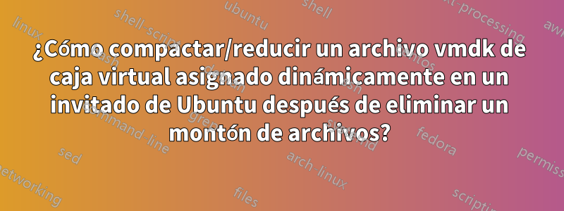 ¿Cómo compactar/reducir un archivo vmdk de caja virtual asignado dinámicamente en un invitado de Ubuntu después de eliminar un montón de archivos?