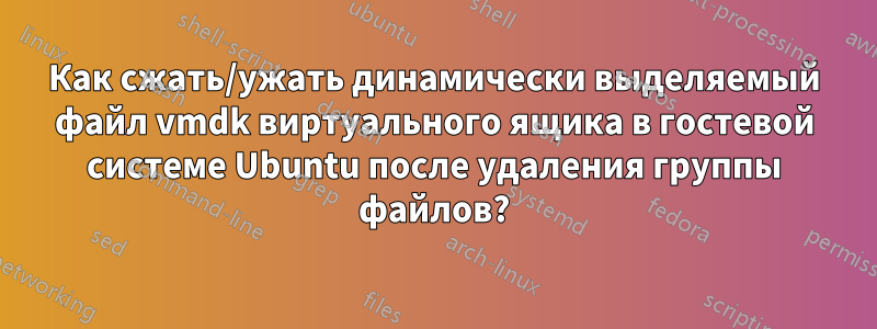 Как сжать/ужать динамически выделяемый файл vmdk виртуального ящика в гостевой системе Ubuntu после удаления группы файлов?