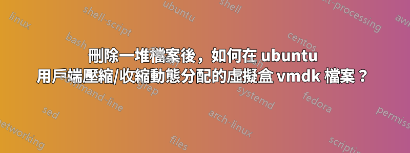 刪除一堆檔案後，如何在 ubuntu 用戶端壓縮/收縮動態分配的虛擬盒 vmdk 檔案？