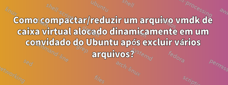 Como compactar/reduzir um arquivo vmdk de caixa virtual alocado dinamicamente em um convidado do Ubuntu após excluir vários arquivos?