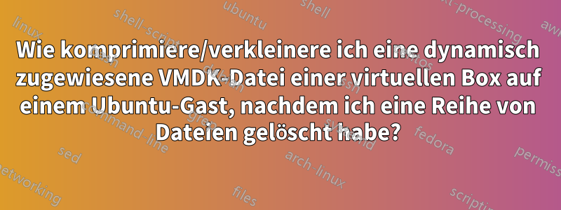 Wie komprimiere/verkleinere ich eine dynamisch zugewiesene VMDK-Datei einer virtuellen Box auf einem Ubuntu-Gast, nachdem ich eine Reihe von Dateien gelöscht habe?