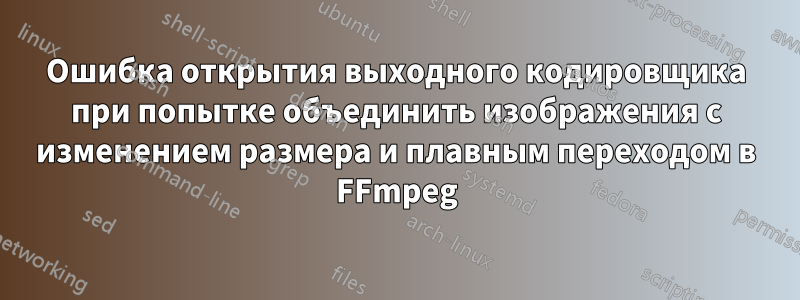 Ошибка открытия выходного кодировщика при попытке объединить изображения с изменением размера и плавным переходом в FFmpeg