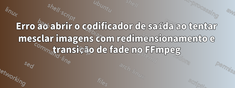 Erro ao abrir o codificador de saída ao tentar mesclar imagens com redimensionamento e transição de fade no FFmpeg