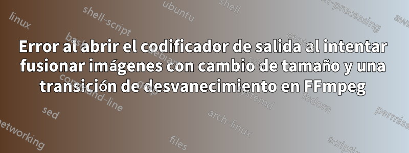 Error al abrir el codificador de salida al intentar fusionar imágenes con cambio de tamaño y una transición de desvanecimiento en FFmpeg