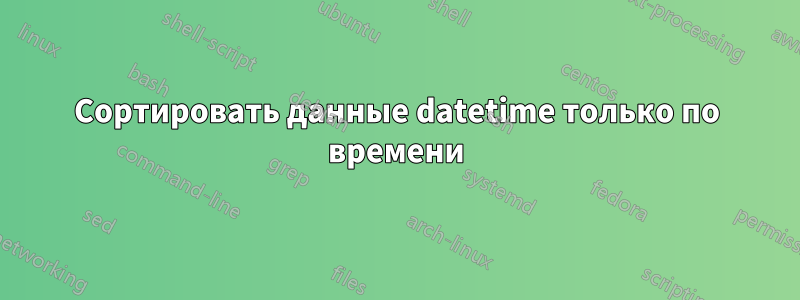 Сортировать данные datetime только по времени