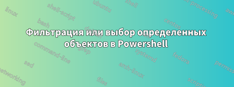 Фильтрация или выбор определенных объектов в Powershell