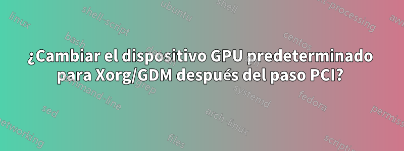 ¿Cambiar el dispositivo GPU predeterminado para Xorg/GDM después del paso PCI?