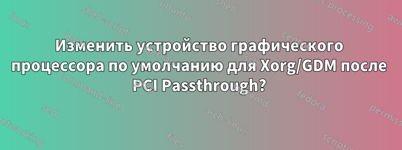 Изменить устройство графического процессора по умолчанию для Xorg/GDM после PCI Passthrough?