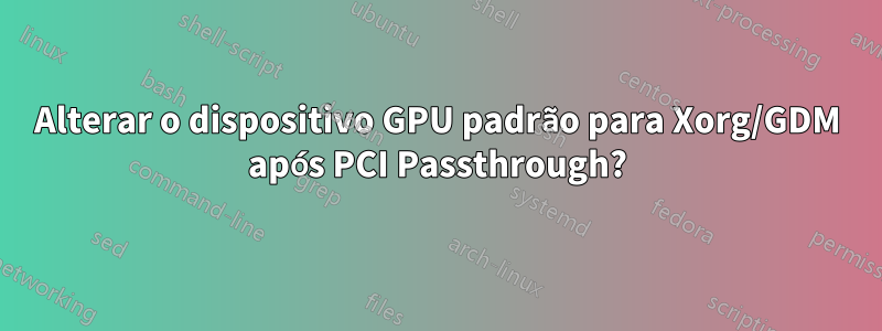 Alterar o dispositivo GPU padrão para Xorg/GDM após PCI Passthrough?