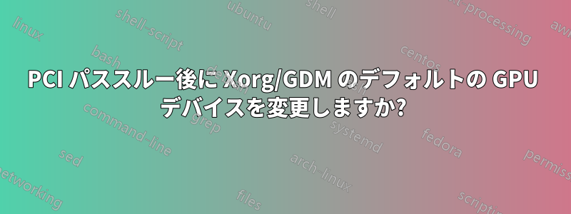 PCI パススルー後に Xorg/GDM のデフォルトの GPU デバイスを変更しますか?