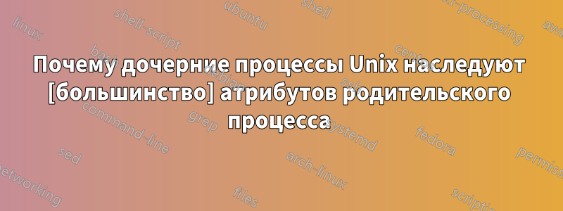 Почему дочерние процессы Unix наследуют [большинство] атрибутов родительского процесса