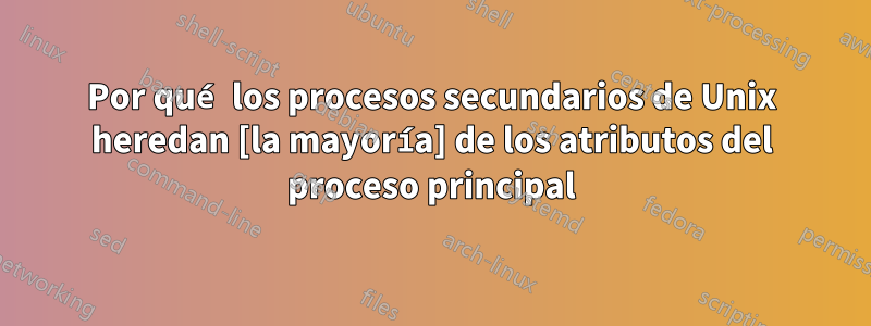Por qué los procesos secundarios de Unix heredan [la mayoría] de los atributos del proceso principal