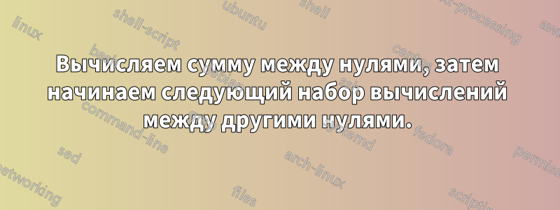Вычисляем сумму между нулями, затем начинаем следующий набор вычислений между другими нулями.