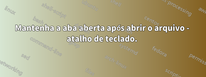Mantenha a aba aberta após abrir o arquivo - atalho de teclado.